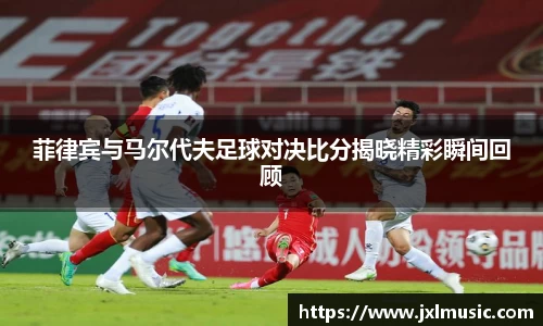 菲律宾与马尔代夫足球对决比分揭晓精彩瞬间回顾