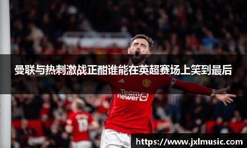 曼联与热刺激战正酣谁能在英超赛场上笑到最后